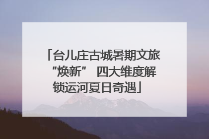 台儿庄古城暑期文旅“焕新” 四大维度解锁运河夏日奇遇